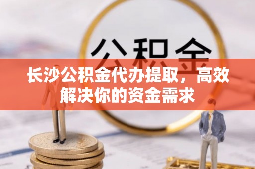 清镇长沙公积金代办提取，高效解决你的资金需求