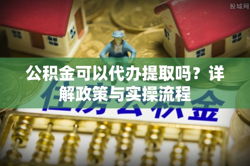 清镇公积金可以代办提取吗？详解政策与实操流程