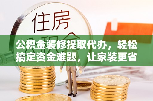 清镇公积金装修提取代办，轻松搞定资金难题，让家装更省心