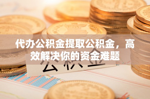 清镇代办公积金提取公积金，高效解决你的资金难题