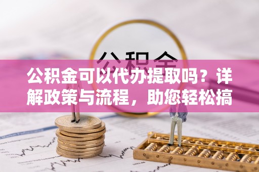 清镇公积金可以代办提取吗？详解政策与流程，助您轻松搞定！