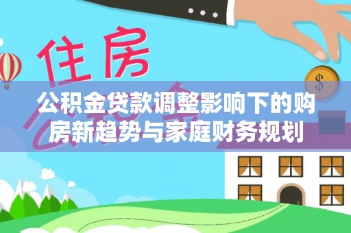 清镇公积金贷款调整影响下的购房新趋势与家庭财务规划