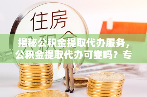 清镇揭秘公积金提取代办服务，公积金提取代办可靠吗？专业解析与实用指南