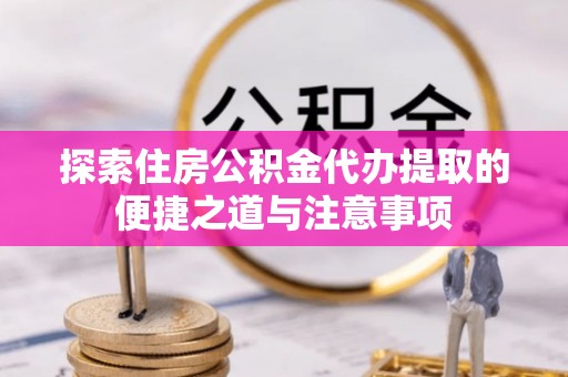 清镇探索住房公积金代办提取的便捷之道与注意事项