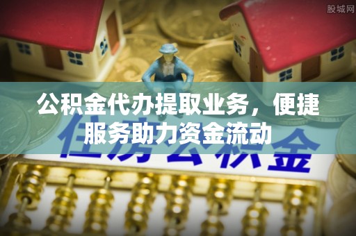 清镇公积金代办提取业务，便捷服务助力资金流动