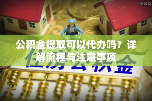 清镇公积金提取可以代办吗？详解流程与注意事项