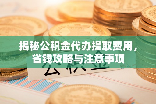清镇揭秘公积金代办提取费用，省钱攻略与注意事项