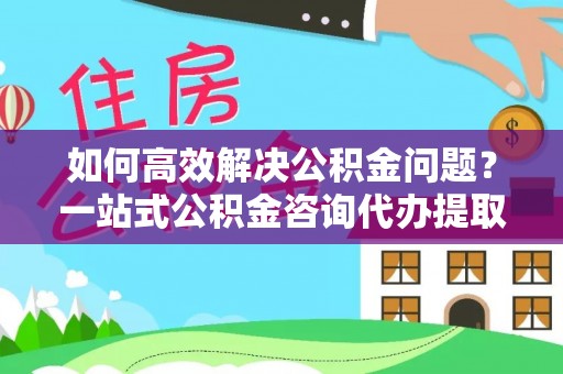 清镇如何高效解决公积金问题？一站式公积金咨询代办提取服务全解析