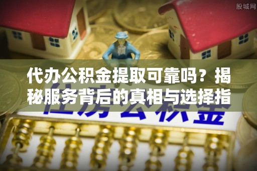 清镇代办公积金提取可靠吗？揭秘服务背后的真相与选择指南