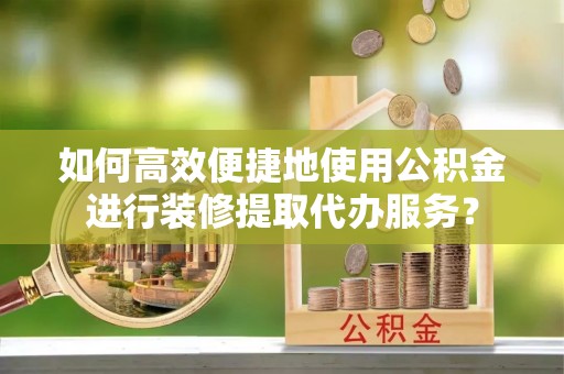 清镇如何高效便捷地使用公积金进行装修提取代办服务？