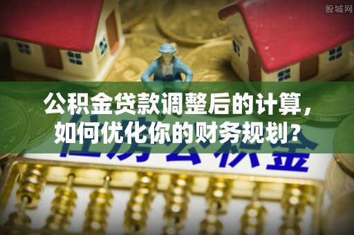 清镇公积金贷款调整后的计算，如何优化你的财务规划？
