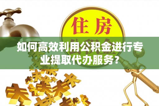 清镇如何高效利用公积金进行专业提取代办服务？