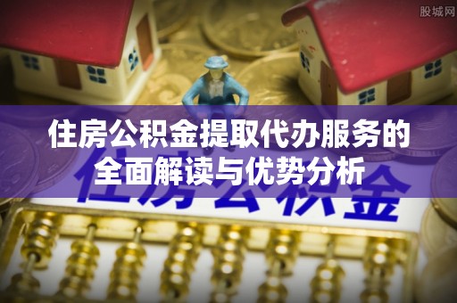 清镇住房公积金提取代办服务的全面解读与优势分析