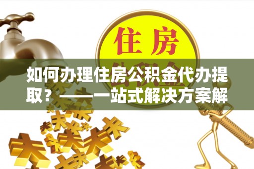 清镇如何办理住房公积金代办提取？——一站式解决方案解析
